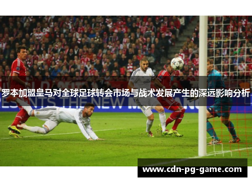 罗本加盟皇马对全球足球转会市场与战术发展产生的深远影响分析 罗本加盟皇马对全球足球转会市场与战术发展产生的深远影响分析