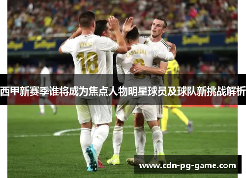 西甲新赛季谁将成为焦点人物明星球员及球队新挑战解析