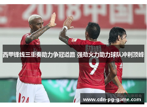 西甲锋线三重奏助力争冠道路 强劲火力助力球队冲刺顶峰 西甲锋线三重奏助力争冠道路 强劲火力助力球队冲刺顶峰